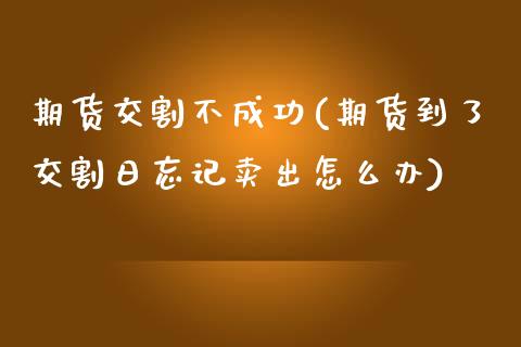 期货交割不成功(期货到了交割日忘记卖出怎么办)