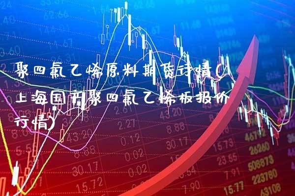 聚四氟乙烯原料期货行情(上海国产聚四氟乙烯板报价行情)
