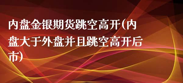 内盘金银期货跳空高开(内盘大于外盘并且跳空高开后市)