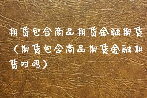期货包含商品期货金融期货（期货包含商品期货金融期货对吗）_https://www.boyangwujin.com_原油期货_第1张