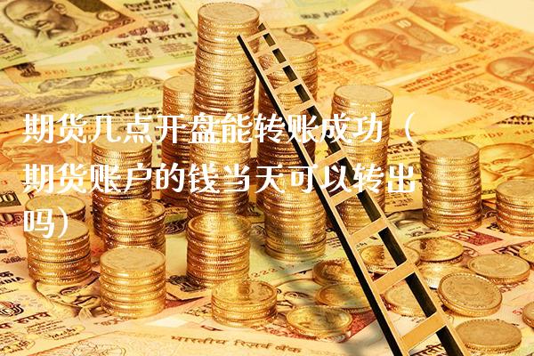 期货几点开盘能转账成功（期货账户的钱当天可以转出吗）