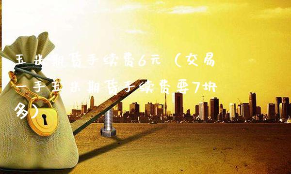 玉米期货手续费6元（交易一手玉米期货手续费要7块多）