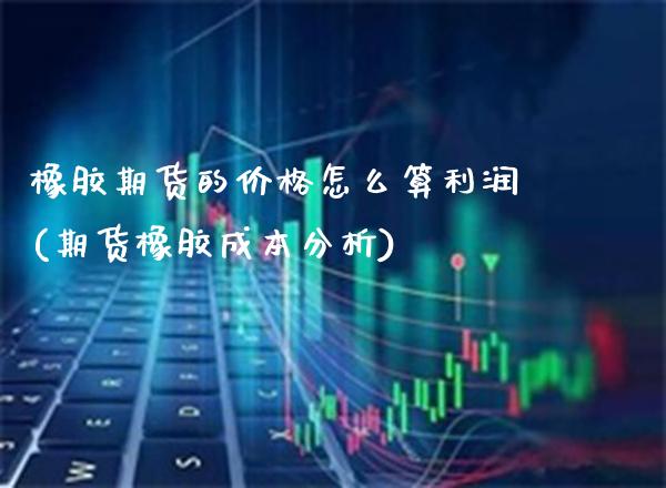橡胶期货的价格怎么算利润(期货橡胶成本分析)_https://www.boyangwujin.com_期货直播间_第1张