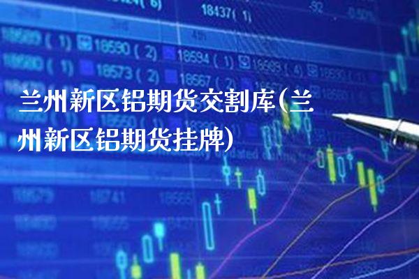 兰州新区铝期货交割库(兰州新区铝期货挂牌)