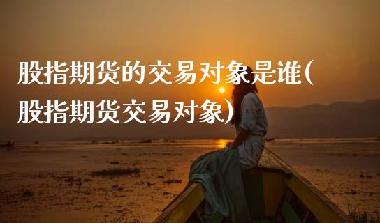 股指期货的交易对象是谁(股指期货交易对象)