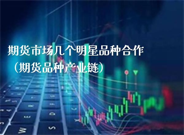 期货市场几个明星品种合作（期货品种产业链）_https://www.boyangwujin.com_期货直播间_第1张