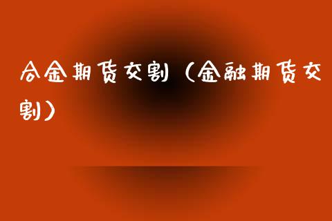 合金期货交割（金融期货交割）
