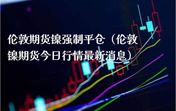伦敦期货镍强制平仓（伦敦镍期货今日行情最新消息）