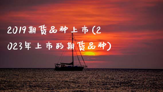 2019期货品种上市(2023年上市的期货品种)_https://www.boyangwujin.com_期货直播间_第1张