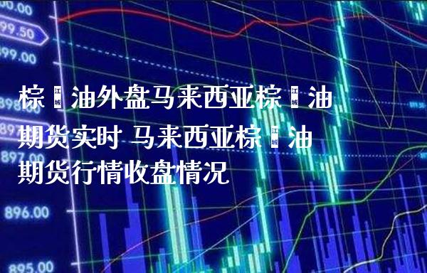 棕榈油外盘马来西亚棕榈油期货实时 马来西亚棕榈油期货行情收盘情况