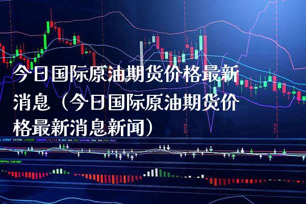 今日国际原油期货价格最新消息（今日国际原油期货价格最新消息新闻）_https://www.boyangwujin.com_期货直播间_第1张