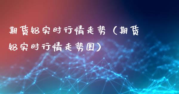 期货铝实时行情走势（期货铝实时行情走势图）