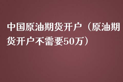 中国原油期货开户（原油期货开户不需要50万）_https://www.boyangwujin.com_期货直播间_第1张