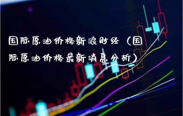 国际原油价格新浪财经（国际原油价格最新消息分析）_https://www.boyangwujin.com_期货直播间_第1张