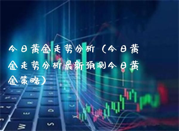 今日黄金走势分析（今日黄金走势分析最新预测今日黄金策略）_https://www.boyangwujin.com_纳指期货_第1张