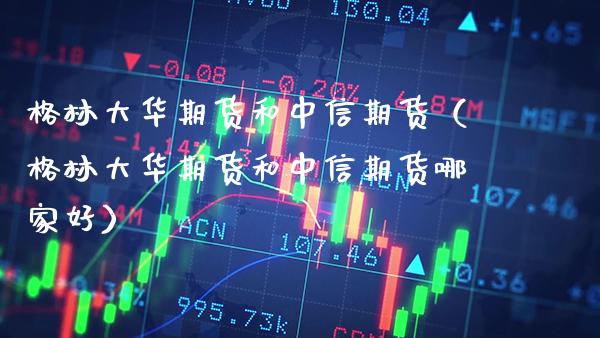 格林大华期货和中信期货（格林大华期货和中信期货哪家好）