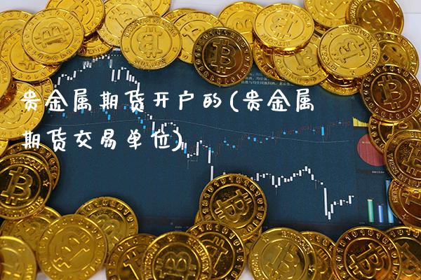 贵金属期货开户的(贵金属期货交易单位)