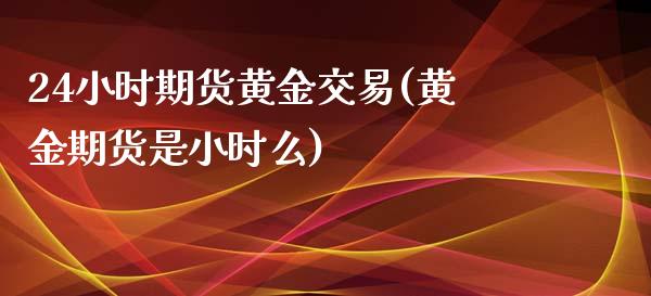 24小时期货黄金交易(黄金期货是小时么)_https://www.boyangwujin.com_期货直播间_第1张