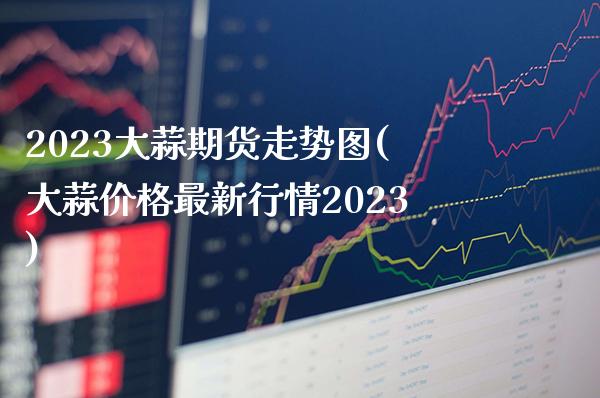 2023大蒜期货走势图(大蒜价格最新行情2023)