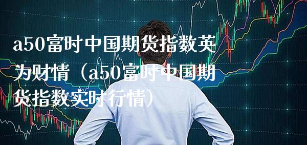 a50富时中国期货指数英为财情（a50富时中国期货指数实时行情）_https://www.boyangwujin.com_期货直播间_第1张