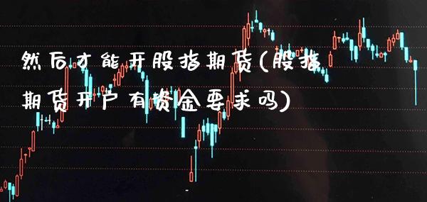 然后才能开股指期货(股指期货开户有资金要求吗)