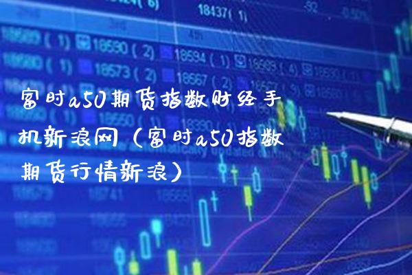 富时a50期货指数财经手机新浪网（富时a50指数期货行情新浪）_https://www.boyangwujin.com_期货直播间_第1张