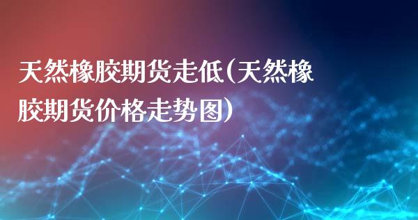 天然橡胶期货走低(天然橡胶期货价格走势图)_https://www.boyangwujin.com_期货直播间_第1张