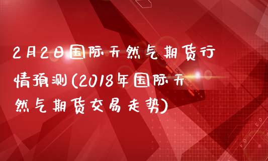 2月2日国际天然气期货行情预测(2018年国际天然气期货交易走势)_https://www.boyangwujin.com_期货直播间_第1张