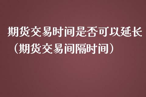 期货交易时间是否可以延长（期货交易间隔时间）_https://www.boyangwujin.com_期货直播间_第1张