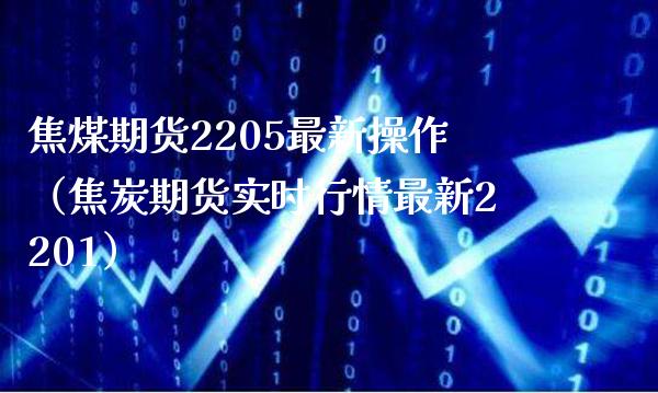 焦煤期货2205最新操作（焦炭期货实时行情最新2201）_https://www.boyangwujin.com_道指期货_第1张