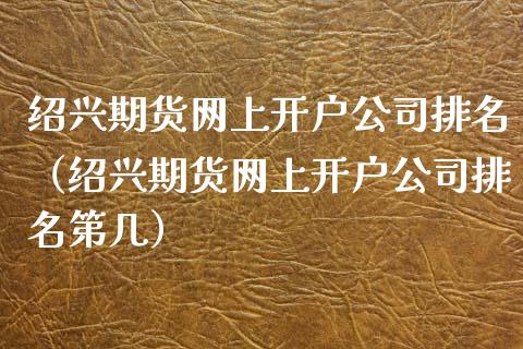 绍兴期货网上开户公司排名（绍兴期货网上开户公司排名第几）_https://www.boyangwujin.com_期货直播间_第1张