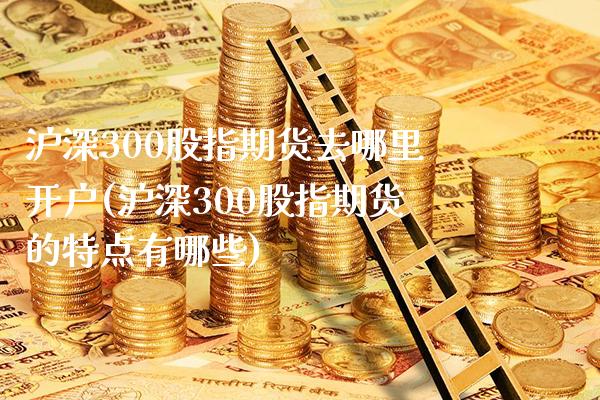 沪深300股指期货去哪里开户(沪深300股指期货的特点有哪些)_https://www.boyangwujin.com_期货直播间_第1张