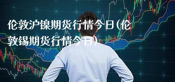 伦敦沪镍期货行情今日(伦敦锡期货行情今日)_https://www.boyangwujin.com_期货直播间_第1张