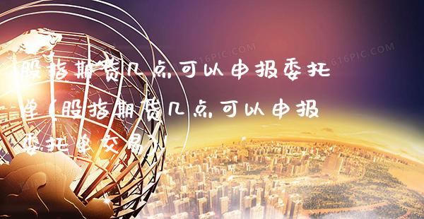 股指期货几点可以申报委托单(股指期货几点可以申报委托单交易)_https://www.boyangwujin.com_道指期货_第1张