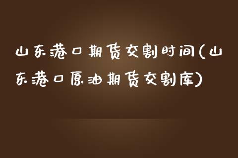山东港口期货交割时间(山东港口原油期货交割库)
