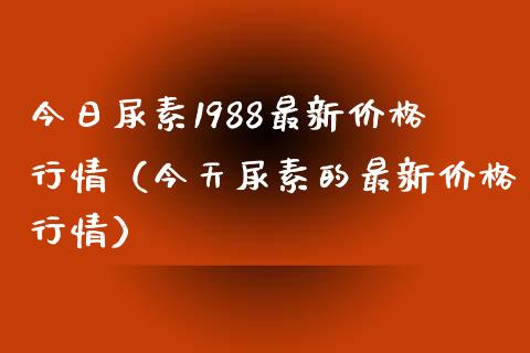 今日尿素1988最新价格行情（今天尿素的最新价格行情）