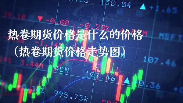 热卷期货价格是什么的价格（热卷期货价格走势图）