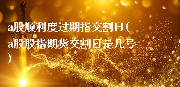 a股顺利度过期指交割日(a股股指期货交割日是几号)