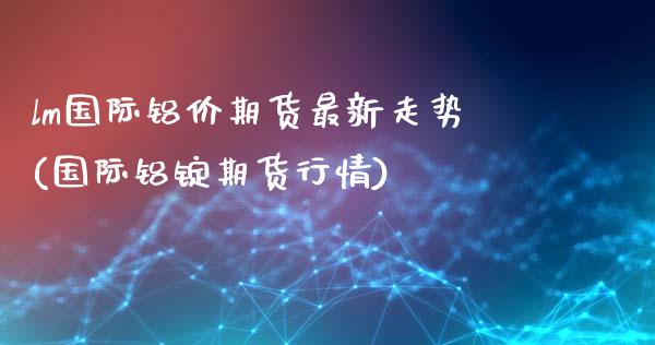 lm国际铝价期货最新走势(国际铝锭期货行情)