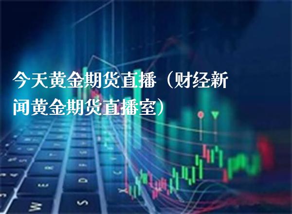 今天黄金期货直播（财经新闻黄金期货直播室）