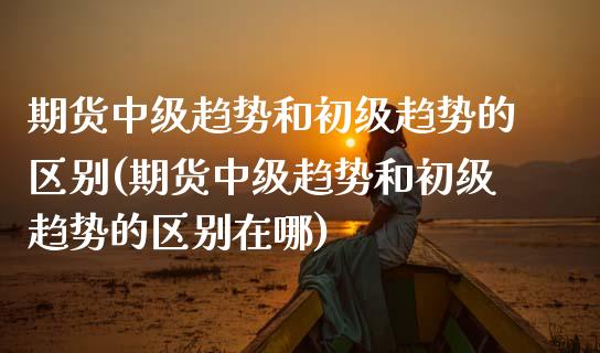 期货中级趋势和初级趋势的区别(期货中级趋势和初级趋势的区别在哪)_https://www.boyangwujin.com_黄金期货_第1张