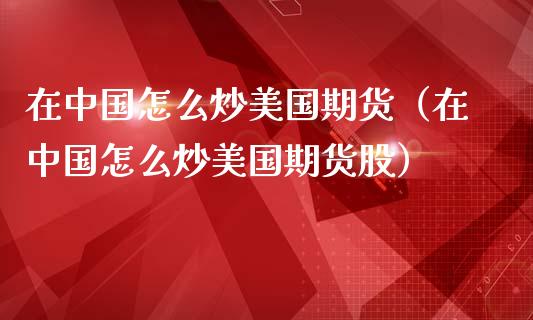 在中国怎么炒美国期货（在中国怎么炒美国期货股）_https://www.boyangwujin.com_期货直播间_第1张