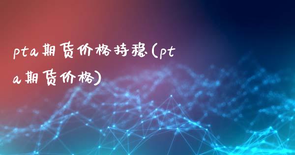 pta期货价格持稳(pta期货价格)
