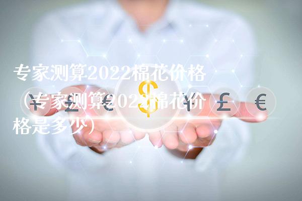 专家测算2022棉花价格（专家测算2022棉花价格是多少）