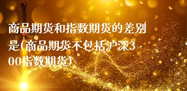 商品期货和指数期货的差别是(商品期货不包括沪深300指数期货)_https://www.boyangwujin.com_期货科普_第1张