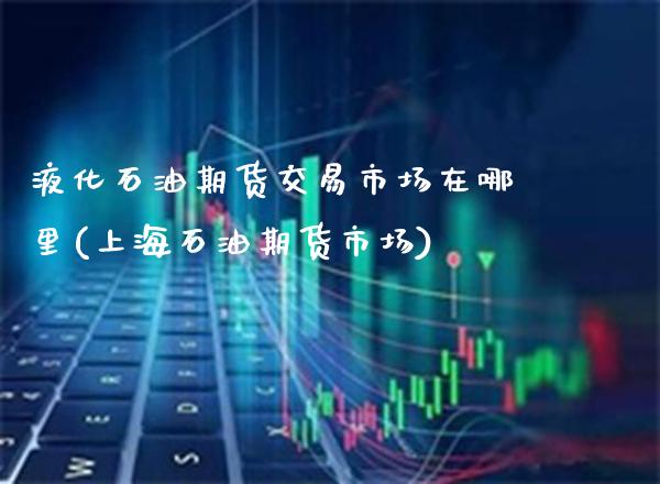 液化石油期货交易市场在哪里(上海石油期货市场)_https://www.boyangwujin.com_纳指期货_第1张
