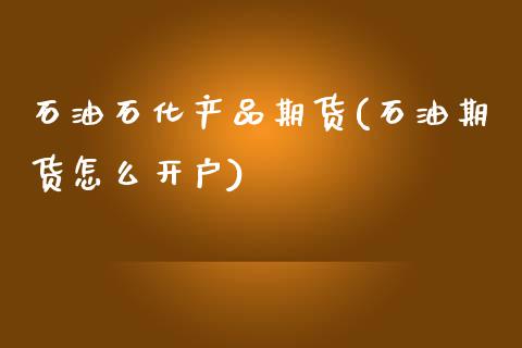 石油石化产品期货(石油期货怎么开户)_https://www.boyangwujin.com_黄金期货_第1张