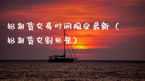 铝期货交易时间规定最新（铝期货交割标准）