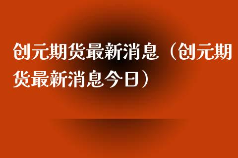 创元期货最新消息（创元期货最新消息今日）_https://www.boyangwujin.com_期货直播间_第1张