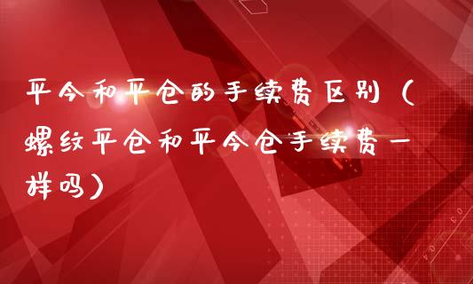 平今和平仓的手续费区别（螺纹平仓和平今仓手续费一样吗）_https://www.boyangwujin.com_纳指期货_第1张